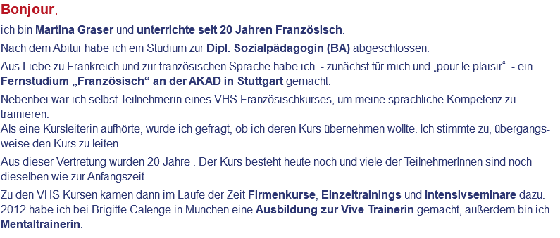 Bonjour, ich bin Martina Graser und unterrichte seit 20 Jahren Französisch. Nach dem Abitur habe ich ein Studium zur Dipl. Sozialpädagogin (BA) abgeschlossen. Aus Liebe zu Frankreich und zur französischen Sprache habe ich - zunächst für mich und „pour le plaisir“ - ein Fernstudium „Französisch“ an der AKAD in Stuttgart gemacht. Nebenbei war ich selbst Teilnehmerin eines VHS Französischkurses, um meine sprachliche Kompetenz zu trainieren. Als eine Kursleiterin aufhörte, wurde ich gefragt, ob ich deren Kurs übernehmen wollte. Ich stimmte zu, übergangs-weise den Kurs zu leiten. Aus dieser Vertretung wurden 20 Jahre . Der Kurs besteht heute noch und viele der TeilnehmerInnen sind noch dieselben wie zur Anfangszeit. Zu den VHS Kursen kamen dann im Laufe der Zeit Firmenkurse, Einzeltrainings und Intensivseminare dazu. 2012 habe ich bei Brigitte Calenge in München eine Ausbildung zur Vive Trainerin gemacht, außerdem bin ich Mentaltrainerin.