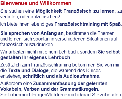Bienvenue und Willkommen Sie suchen eine Möglichkeit Französisch zu lernen, zu vertiefen, oder aufzufrischen? Ich biete Ihnen lebendiges Französischtraining mit Spaß. Sie sprechen von Anfang an, bestimmen die Themen und lernen, sich spontan in verschiedenen Situationen auf französisch auszudrücken. Wir arbeiten nicht mit einem Lehrbuch, sondern Sie selbst gestalten Ihr eigenes Lehrbuch. Zusätzlich zum Französischtraining bekommen Sie von mir die Texte und Dialoge, die während des Kurses entstehen, schriftlich und als Audioaufnahme. Außerdem eine Zusammenfassung der gelernten Vokabeln, Verben und der Grammatikregeln. Sie haben noch Fragen? Ich freue mich darauf Sie zu beraten.