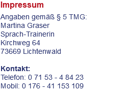 Impressum Angaben gemäß § 5 TMG: Martina Graser Sprach-Trainerin Kirchweg 64 73669 Lichtenwald Kontakt: Telefon: 0 71 53 - 4 84 23 Mobil: 0 176 - 41 153 109