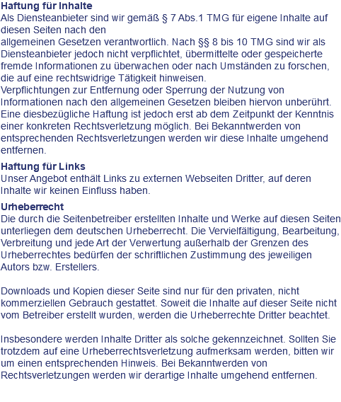 Haftung für Inhalte Als Diensteanbieter sind wir gemäß § 7 Abs.1 TMG für eigene Inhalte auf diesen Seiten nach den allgemeinen Gesetzen verantwortlich. Nach §§ 8 bis 10 TMG sind wir als Diensteanbieter jedoch nicht verpflichtet, übermittelte oder gespeicherte fremde Informationen zu überwachen oder nach Umständen zu forschen, die auf eine rechtswidrige Tätigkeit hinweisen. Verpflichtungen zur Entfernung oder Sperrung der Nutzung von Informationen nach den allgemeinen Gesetzen bleiben hiervon unberührt. Eine diesbezügliche Haftung ist jedoch erst ab dem Zeitpunkt der Kenntnis einer konkreten Rechtsverletzung möglich. Bei Bekanntwerden von entsprechenden Rechtsverletzungen werden wir diese Inhalte umgehend entfernen. Haftung für Links Unser Angebot enthält Links zu externen Webseiten Dritter, auf deren Inhalte wir keinen Einfluss haben. Urheberrecht Die durch die Seitenbetreiber erstellten Inhalte und Werke auf diesen Seiten unterliegen dem deutschen Urheberrecht. Die Vervielfältigung, Bearbeitung, Verbreitung und jede Art der Verwertung außerhalb der Grenzen des Urheberrechtes bedürfen der schriftlichen Zustimmung des jeweiligen Autors bzw. Erstellers. Downloads und Kopien dieser Seite sind nur für den privaten, nicht kommerziellen Gebrauch gestattet. Soweit die Inhalte auf dieser Seite nicht vom Betreiber erstellt wurden, werden die Urheberrechte Dritter beachtet. Insbesondere werden Inhalte Dritter als solche gekennzeichnet. Sollten Sie trotzdem auf eine Urheberrechtsverletzung aufmerksam werden, bitten wir um einen entsprechenden Hinweis. Bei Bekanntwerden von Rechtsverletzungen werden wir derartige Inhalte umgehend entfernen.