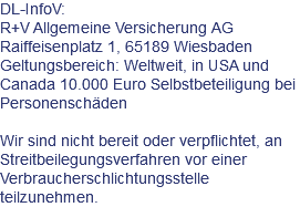 DL-InfoV: R+V Allgemeine Versicherung AG Raiffeisenplatz 1, 65189 Wiesbaden Geltungsbereich: Weltweit, in USA und Canada 10.000 Euro Selbstbeteiligung bei Personenschäden Wir sind nicht bereit oder verpflichtet, an Streitbeilegungsverfahren vor einer Verbraucherschlichtungsstelle teilzunehmen.